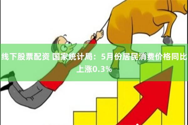 线下股票配资 国家统计局：5月份居民消费价格同比上涨0.3%