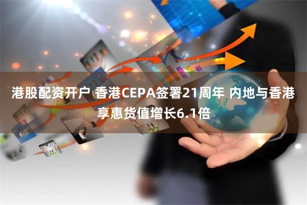 港股配资开户 香港CEPA签署21周年 内地与香港享惠货值增长6.1倍