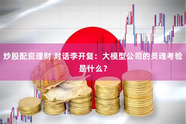 炒股配资理财 对话李开复：大模型公司的灵魂考验是什么？