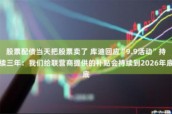 股票配债当天把股票卖了 库迪回应“9.9活动”持续三年：我们给联营商提供的补贴会持续到2026年底