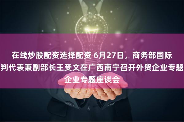 在线炒股配资选择配资 6月27日，商务部国际贸易谈判代表兼副部长王受文在广西南宁召开外贸企业专题座谈会