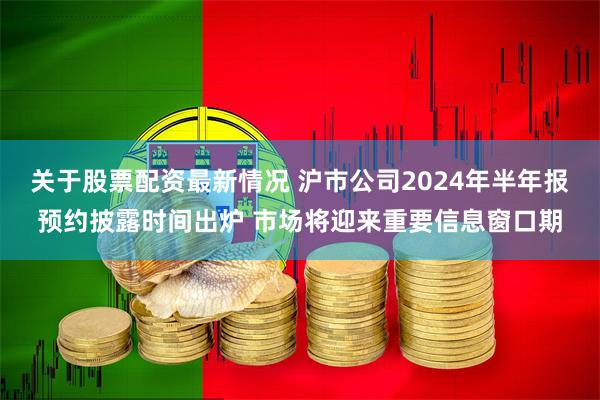 关于股票配资最新情况 沪市公司2024年半年报预约披露时间出炉 市场将迎来重要信息窗口期