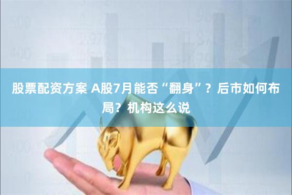 股票配资方案 A股7月能否“翻身”？后市如何布局？机构这么说