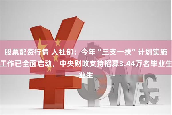 股票配资行情 人社部：今年“三支一扶”计划实施工作已全面启动，中央财政支持招募3.44万名毕业生