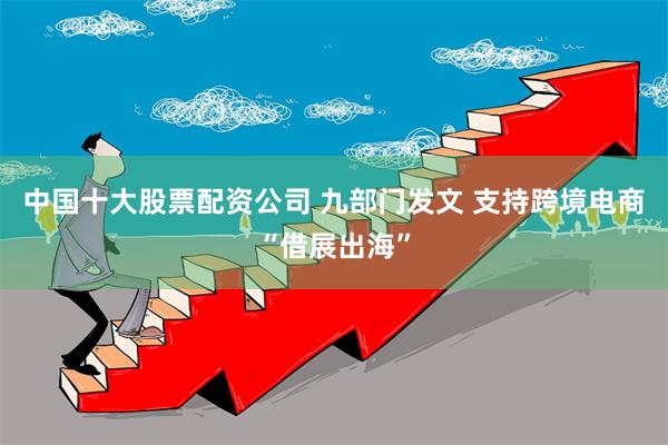 中国十大股票配资公司 九部门发文 支持跨境电商“借展出海”