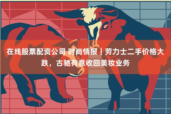 在线股票配资公司 时尚情报｜劳力士二手价格大跌，古驰有意收回美妆业务