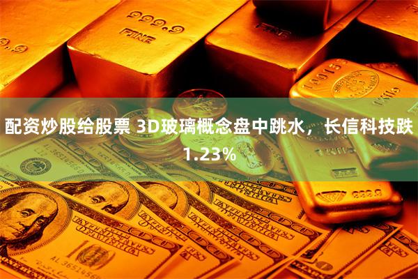 配资炒股给股票 3D玻璃概念盘中跳水，长信科技跌1.23%