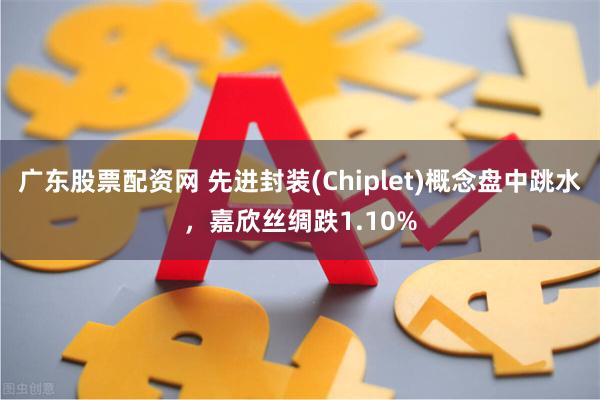 广东股票配资网 先进封装(Chiplet)概念盘中跳水，嘉欣丝绸跌1.10%