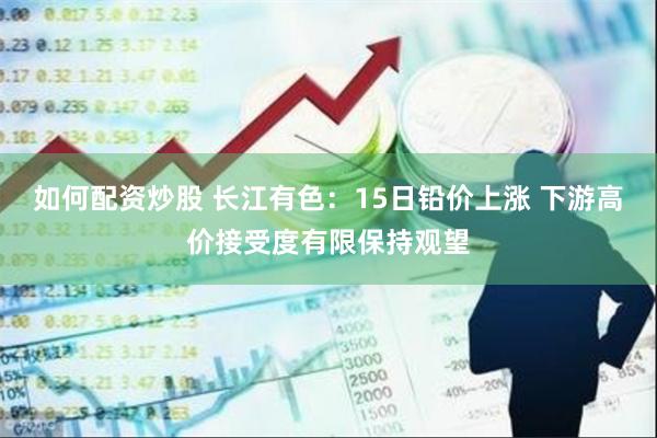 如何配资炒股 长江有色：15日铅价上涨 下游高价接受度有限保持观望