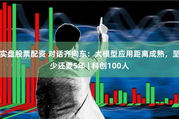 实盘股票配资 对话齐向东：大模型应用距离成熟，至少还要5年 | 科创100人