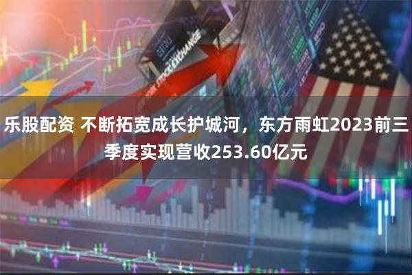 乐股配资 不断拓宽成长护城河，东方雨虹2023前三季度实现营收253.60亿元