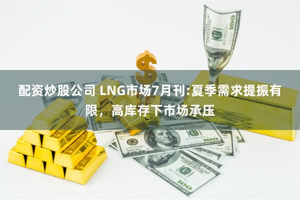 配资炒股公司 LNG市场7月刊:夏季需求提振有限，高库存下市场承压