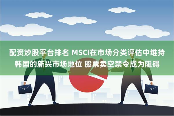 配资炒股平台排名 MSCI在市场分类评估中维持韩国的新兴市场地位 股票卖空禁令成为阻碍