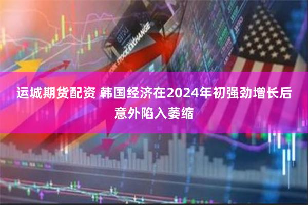 运城期货配资 韩国经济在2024年初强劲增长后意外陷入萎缩