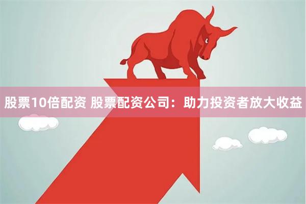 股票10倍配资 股票配资公司：助力投资者放大收益