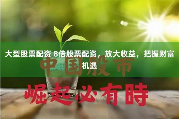 大型股票配资 8倍股票配资，放大收益，把握财富机遇