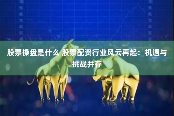 股票操盘是什么 股票配资行业风云再起：机遇与挑战并存