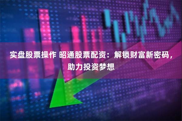 实盘股票操作 昭通股票配资：解锁财富新密码，助力投资梦想