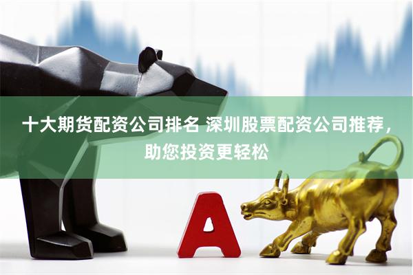 十大期货配资公司排名 深圳股票配资公司推荐，助您投资更轻松