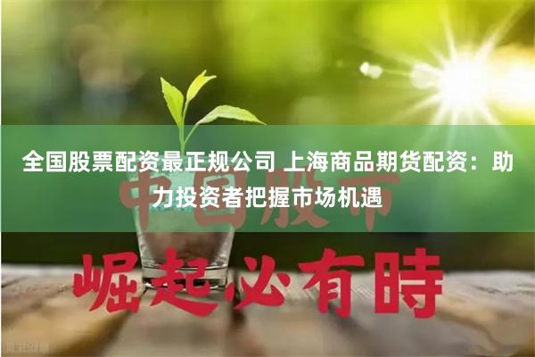 全国股票配资最正规公司 上海商品期货配资：助力投资者把握市场机遇