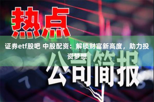 证券etf股吧 中股配资：解锁财富新高度，助力投资梦想