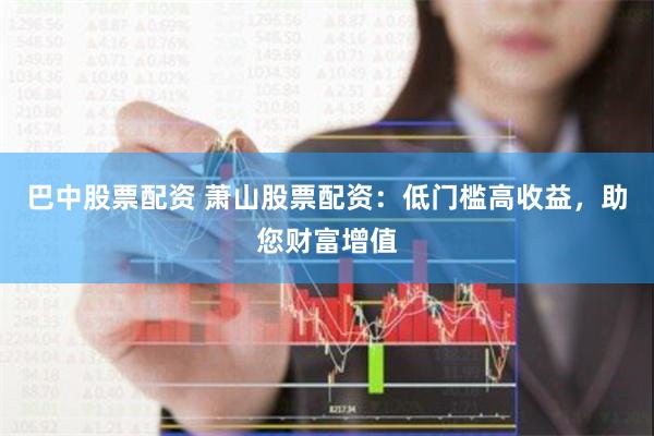 巴中股票配资 萧山股票配资：低门槛高收益，助您财富增值