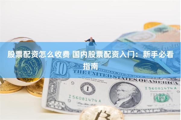 股票配资怎么收费 国内股票配资入门：新手必看指南