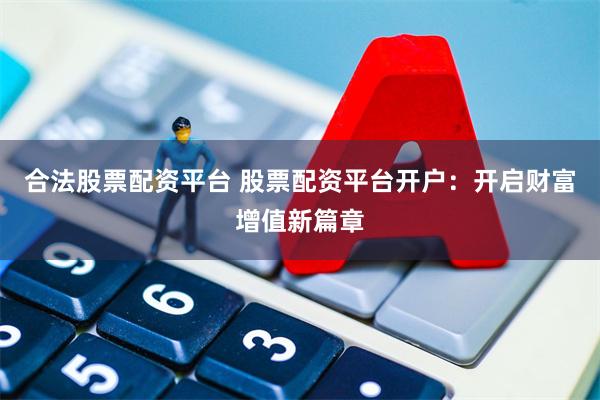 合法股票配资平台 股票配资平台开户：开启财富增值新篇章