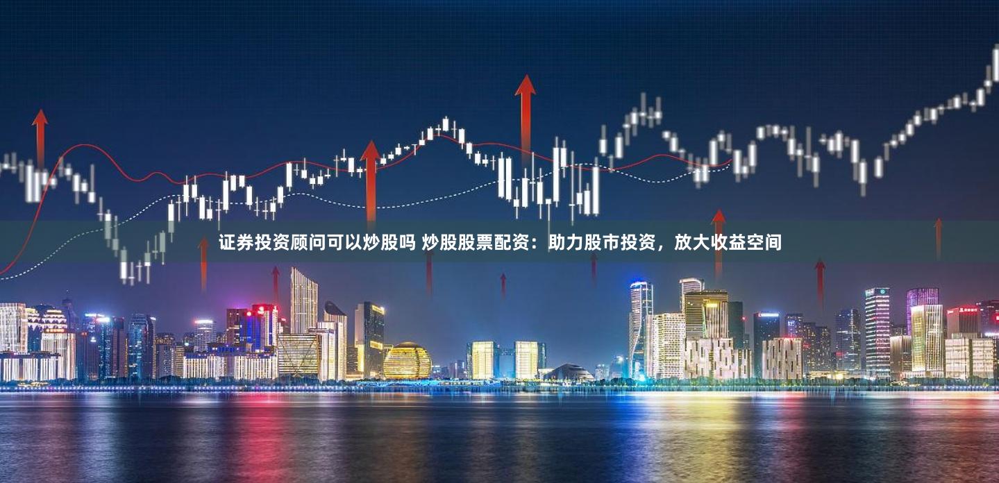 证券投资顾问可以炒股吗 炒股股票配资：助力股市投资，放大收益空间