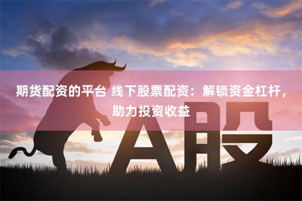 期货配资的平台 线下股票配资：解锁资金杠杆，助力投资收益