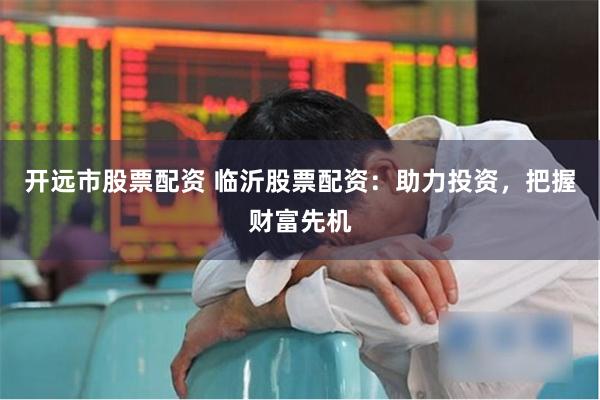 开远市股票配资 临沂股票配资:助力投资,把握财富先机