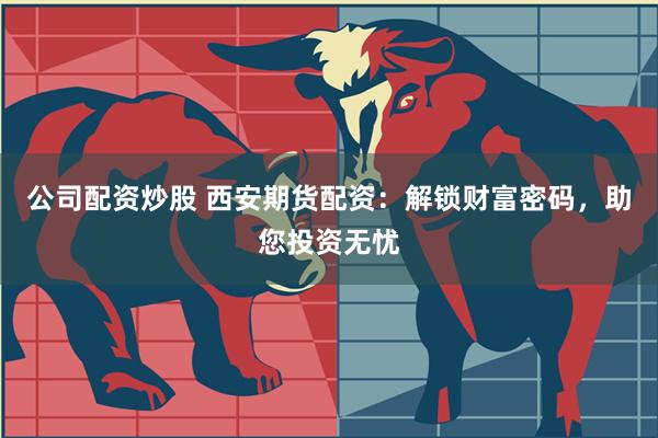 公司配资炒股 西安期货配资：解锁财富密码，助您投资无忧
