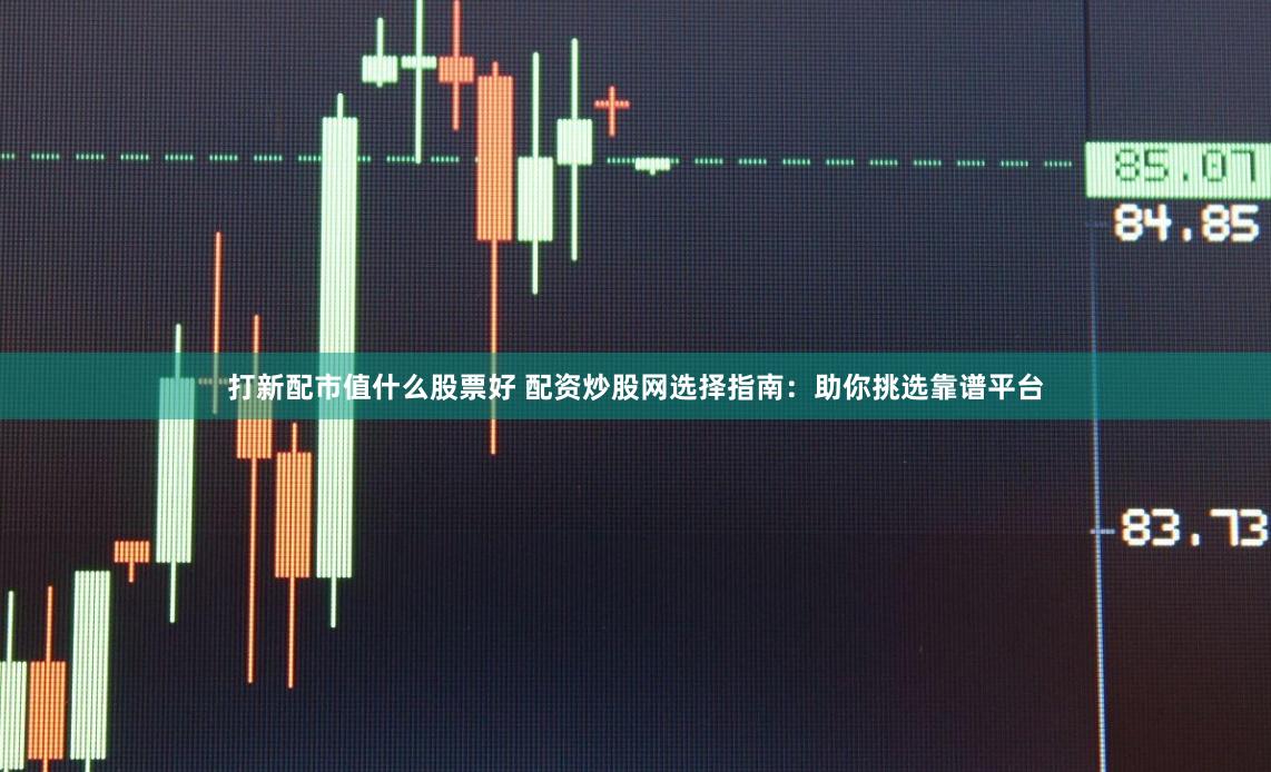 打新配市值什么股票好 配资炒股网选择指南:助你挑选靠谱平台