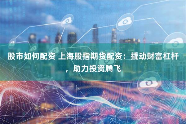 股市如何配资 上海股指期货配资：撬动财富杠杆，助力投资腾飞